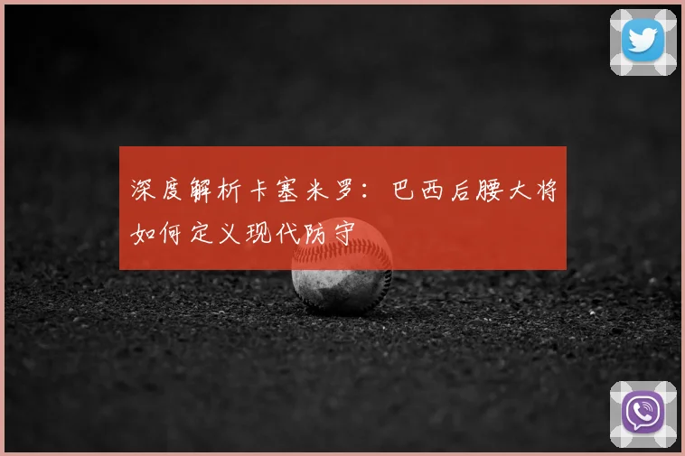深度解析卡塞米罗：巴西后腰大将如何定义现代防守