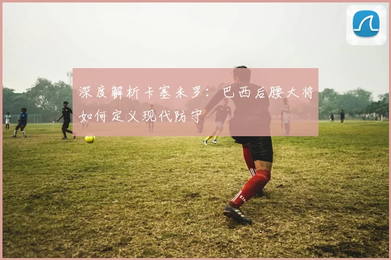 深度解析卡塞米罗:巴西后腰大将如何定义现代防守