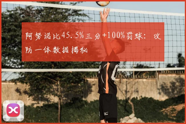 阿努诺比45.5%三分+100%罚球:攻防一体数据揭秘