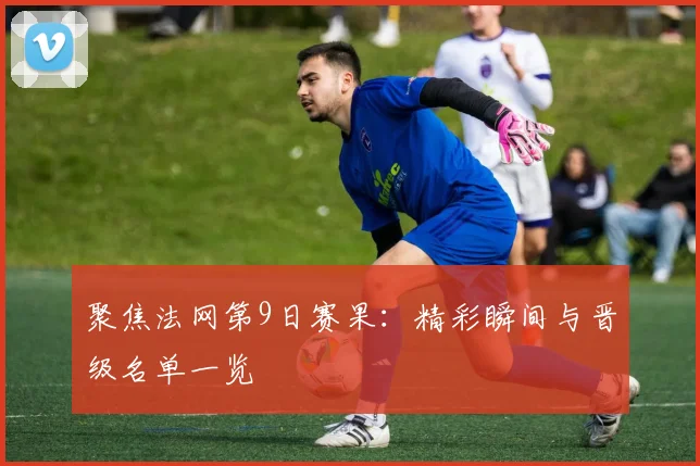 聚焦法网第9日赛果：精彩瞬间与晋级名单一览