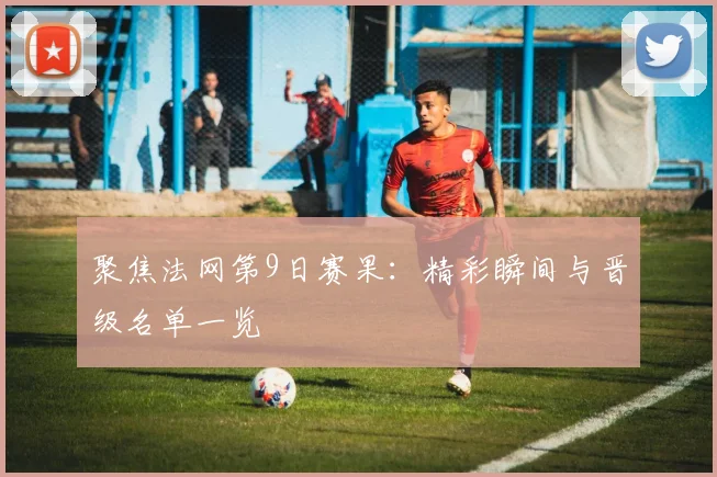 聚焦法网第9日赛果：精彩瞬间与晋级名单一览